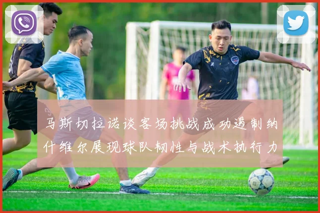 马斯切拉诺谈客场挑战成功遏制纳什维尔展现球队韧性与战术执行力